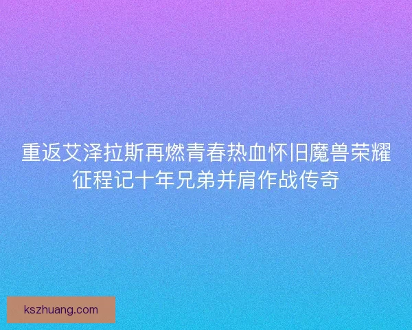重返艾泽拉斯再燃青春热血怀旧魔兽荣耀征程记十年兄弟并肩作战传奇
