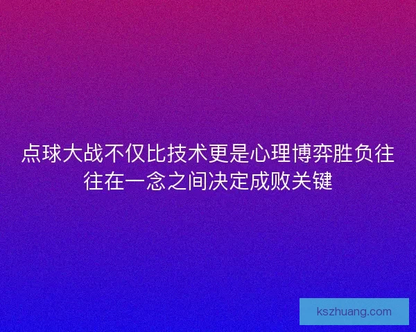 点球大战不仅比技术更是心理博弈胜负往往在一念之间决定成败关键