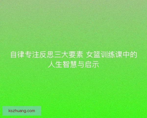 自律专注反思三大要素 女篮训练课中的人生智慧与启示